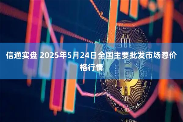 信通实盘 2025年5月24日全国主要批发市场葱价格行情